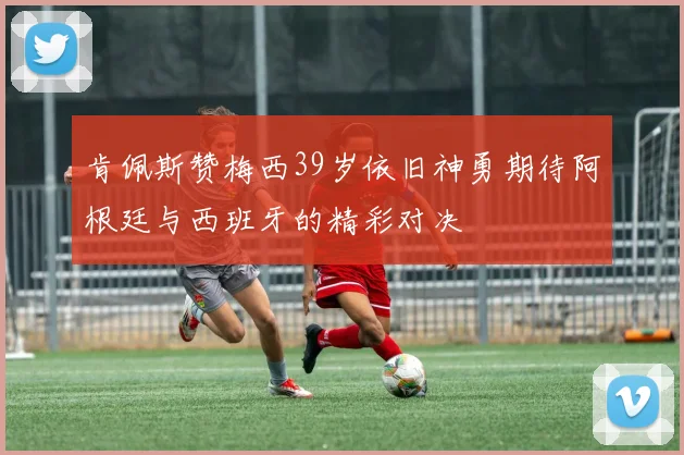 肯佩斯赞梅西39岁依旧神勇期待阿根廷与西班牙的精彩对决