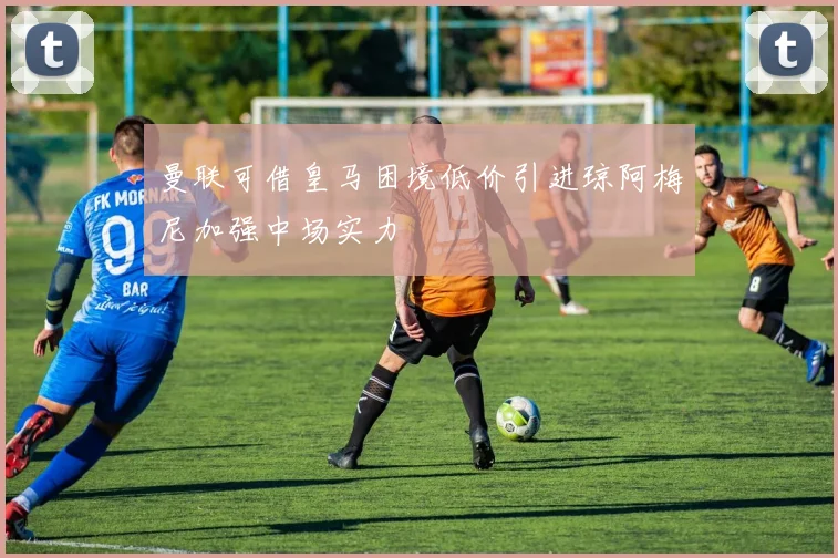 曼联可借皇马困境低价引进琼阿梅尼加强中场实力