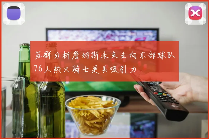 苏群分析詹姆斯未来去向东部球队76人热火骑士更具吸引力