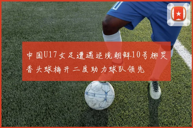 中国U17女足遭遇逆境朝鲜10号柳炅香头球梅开二度助力球队领先