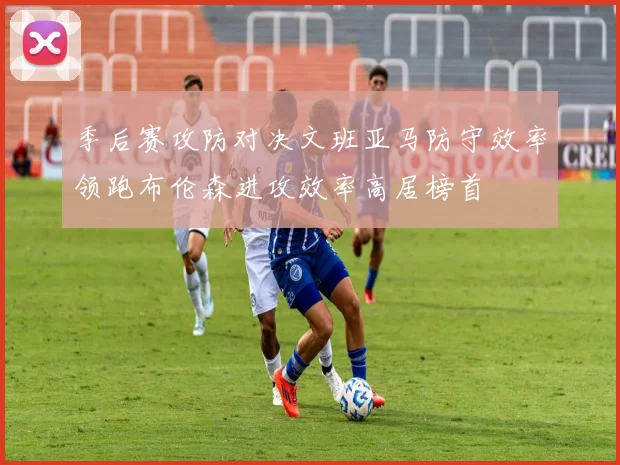 季后赛攻防对决文班亚马防守效率领跑布伦森进攻效率高居榜首