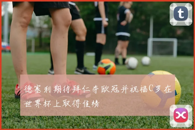 德塞利期待拜仁夺欧冠并祝福C罗在世界杯上取得佳绩