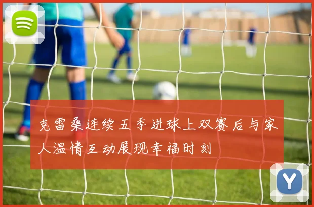 克雷桑连续五季进球上双赛后与家人温情互动展现幸福时刻