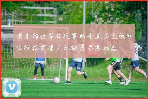 俱乐部世界杯观赛助手正式上线助你轻松掌握主队球员参赛动态
