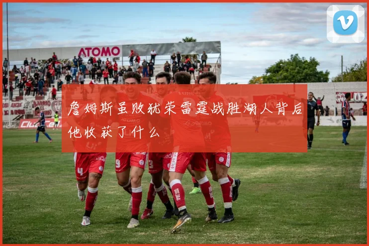 詹姆斯虽败犹荣雷霆战胜湖人背后他收获了什么