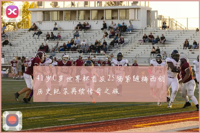 41岁C罗世界杯首发25场紧随梅西创历史纪录再续传奇之旅
